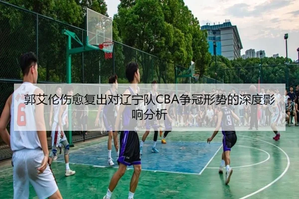 郭艾伦伤愈复出对辽宁队CBA争冠形势的深度影响分析